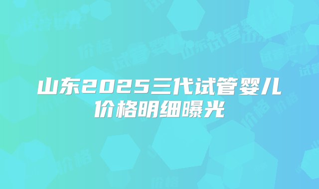 山东2025三代试管婴儿价格明细曝光