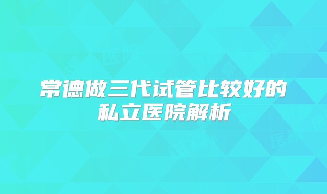 常德做三代试管比较好的私立医院解析