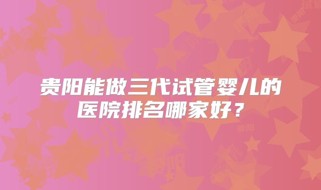 贵阳能做三代试管婴儿的医院排名哪家好？