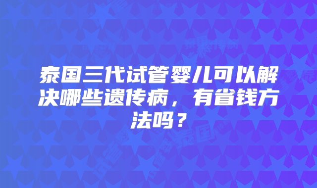 泰国三代试管婴儿可以解决哪些遗传病，有省钱方法吗？