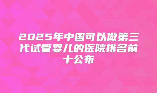 2025年中国可以做第三代试管婴儿的医院排名前十公布