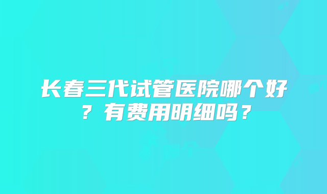 长春三代试管医院哪个好？有费用明细吗？