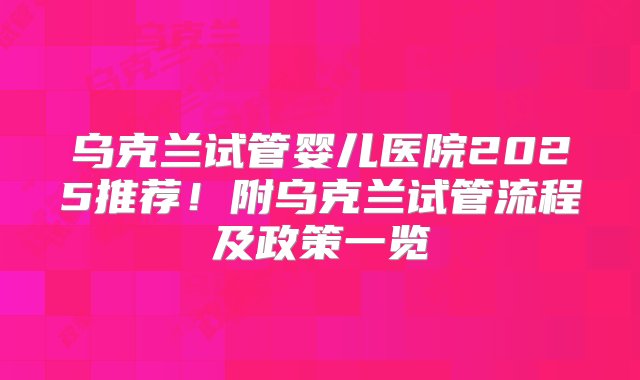 乌克兰试管婴儿医院2025推荐！附乌克兰试管流程及政策一览