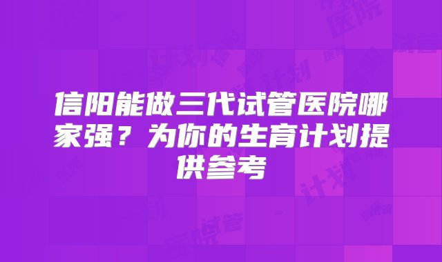 信阳能做三代试管医院哪家强？为你的生育计划提供参考