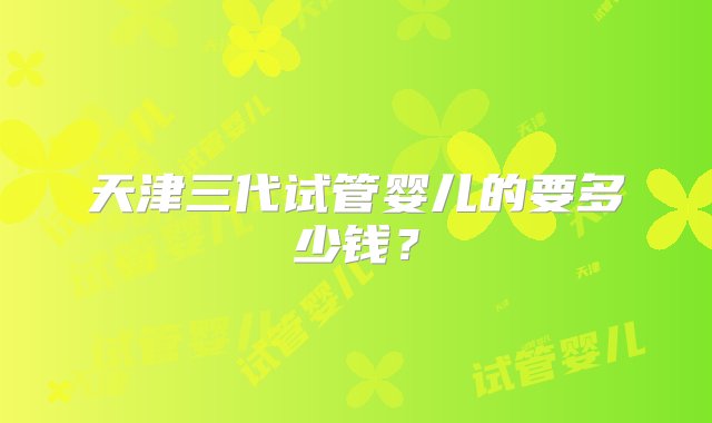 天津三代试管婴儿的要多少钱？