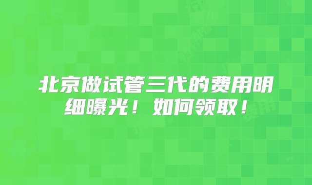 北京做试管三代的费用明细曝光！如何领取！