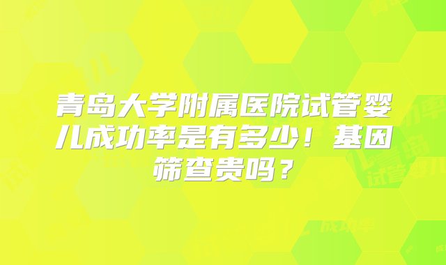 青岛大学附属医院试管婴儿成功率是有多少！基因筛查贵吗？