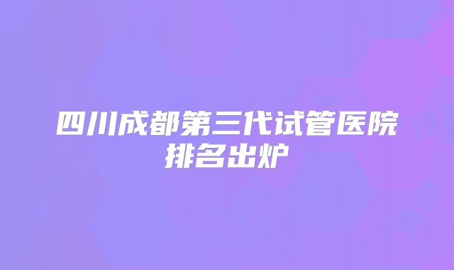 四川成都第三代试管医院排名出炉