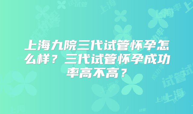 上海九院三代试管怀孕怎么样？三代试管怀孕成功率高不高？