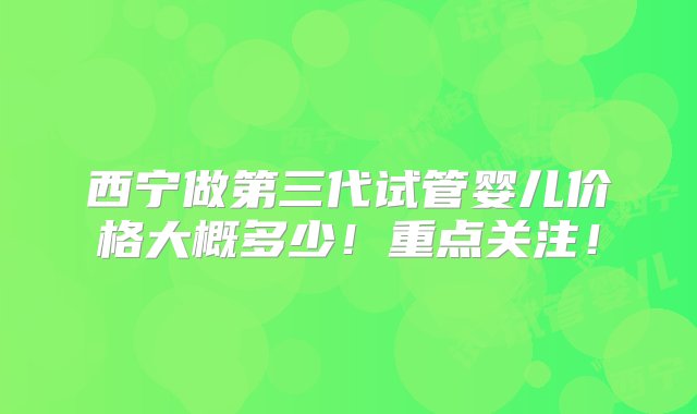 西宁做第三代试管婴儿价格大概多少！重点关注！