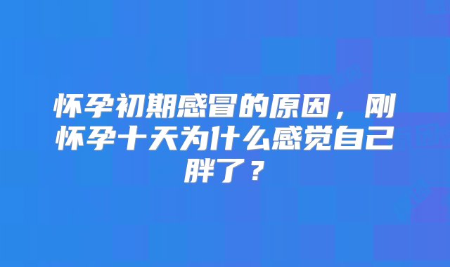 怀孕初期感冒的原因，刚怀孕十天为什么感觉自己胖了？