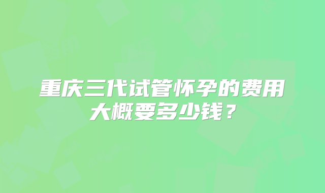 重庆三代试管怀孕的费用大概要多少钱？