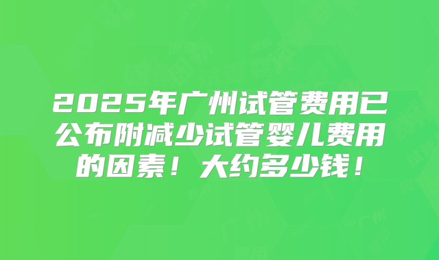 2025年广州试管费用已公布附减少试管婴儿费用的因素！大约多少钱！