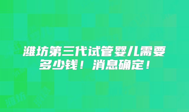 潍坊第三代试管婴儿需要多少钱！消息确定！