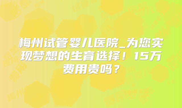 梅州试管婴儿医院_为您实现梦想的生育选择！15万费用贵吗？