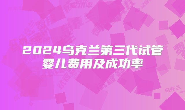 2024乌克兰第三代试管婴儿费用及成功率