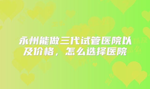 永州能做三代试管医院以及价格，怎么选择医院