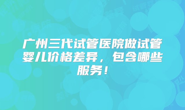 广州三代试管医院做试管婴儿价格差异，包含哪些服务！