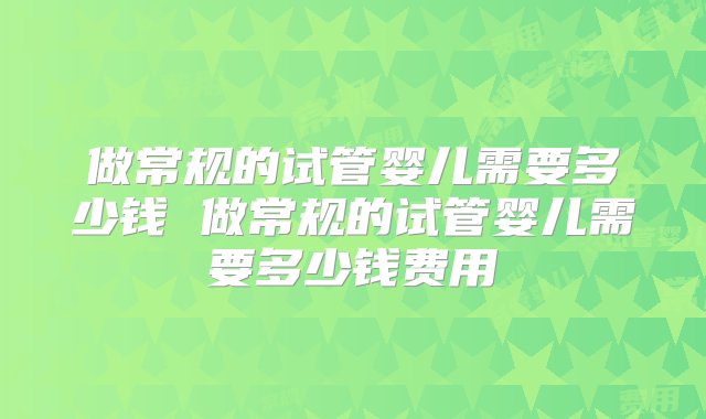 做常规的试管婴儿需要多少钱 做常规的试管婴儿需要多少钱费用