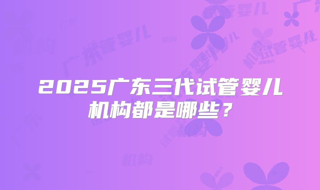 2025广东三代试管婴儿机构都是哪些？