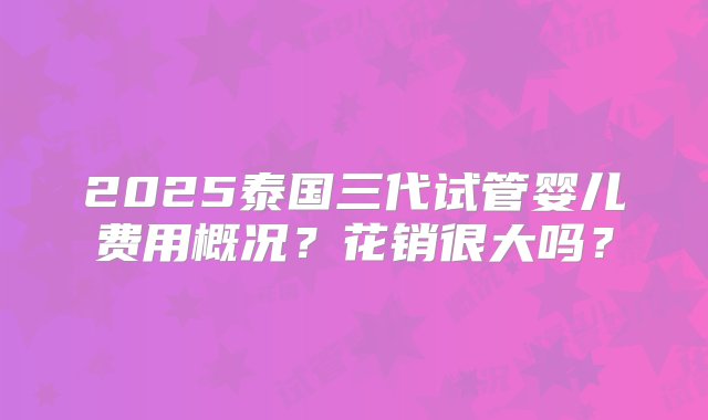 2025泰国三代试管婴儿费用概况？花销很大吗？