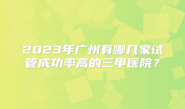 2023年广州有哪几家试管成功率高的三甲医院？