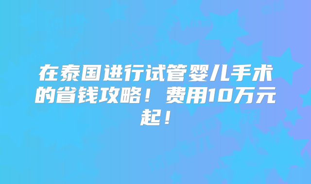 在泰国进行试管婴儿手术的省钱攻略！费用10万元起！