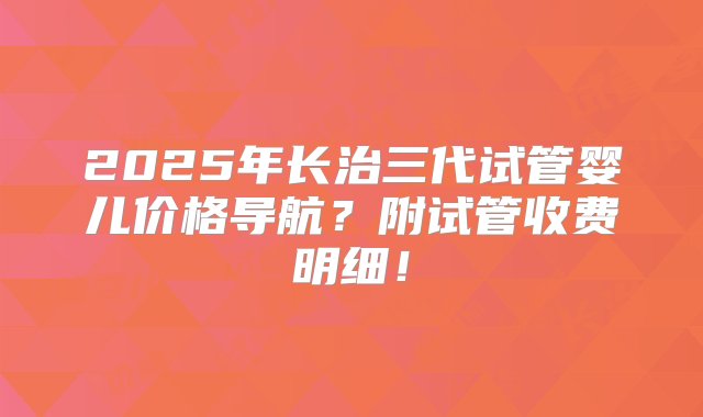 2025年长治三代试管婴儿价格导航？附试管收费明细！