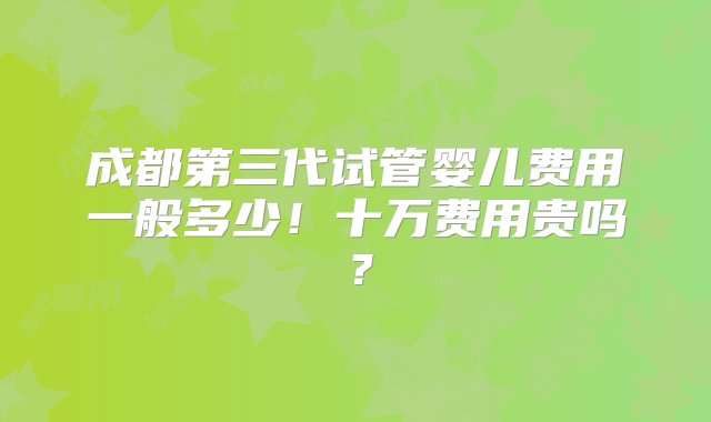 成都第三代试管婴儿费用一般多少！十万费用贵吗？