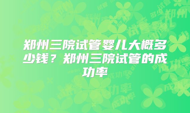 郑州三院试管婴儿大概多少钱？郑州三院试管的成功率