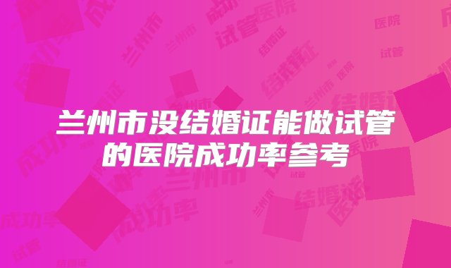 兰州市没结婚证能做试管的医院成功率参考