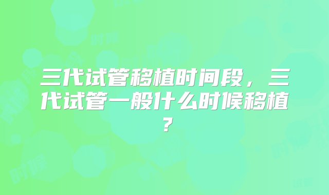 三代试管移植时间段，三代试管一般什么时候移植？