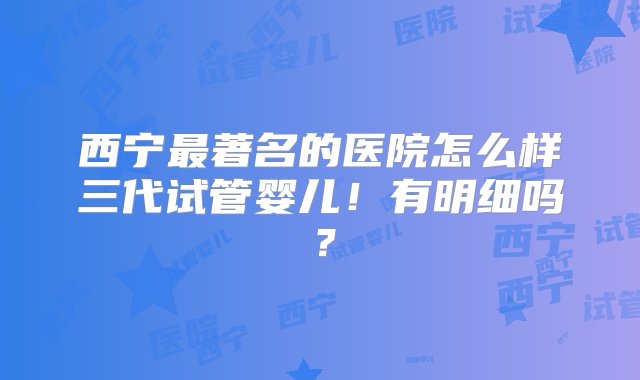 西宁最著名的医院怎么样三代试管婴儿！有明细吗？