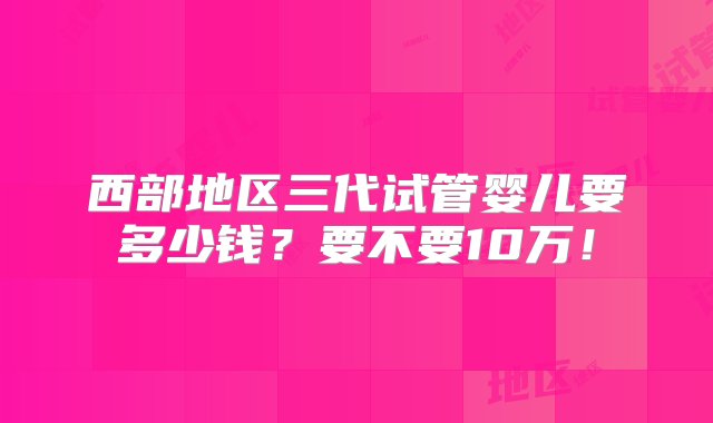 西部地区三代试管婴儿要多少钱？要不要10万！