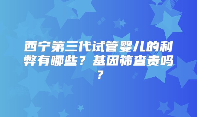 西宁第三代试管婴儿的利弊有哪些？基因筛查贵吗？