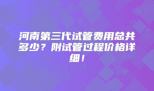 河南第三代试管费用总共多少？附试管过程价格详细！