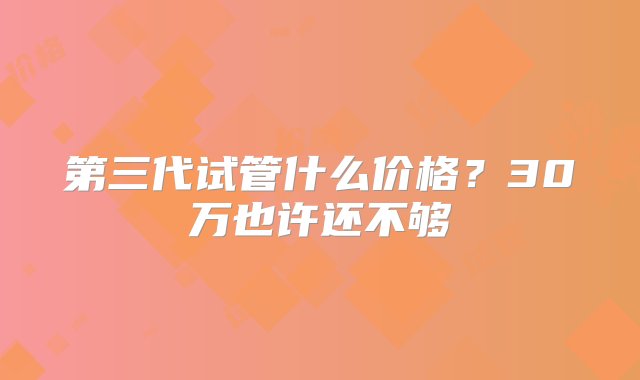 第三代试管什么价格？30万也许还不够