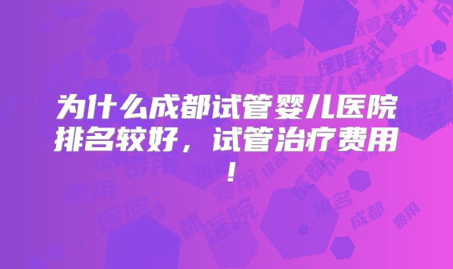 为什么成都试管婴儿医院排名较好，试管治疗费用！