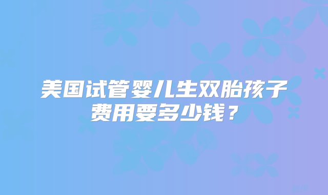 美国试管婴儿生双胎孩子费用要多少钱？