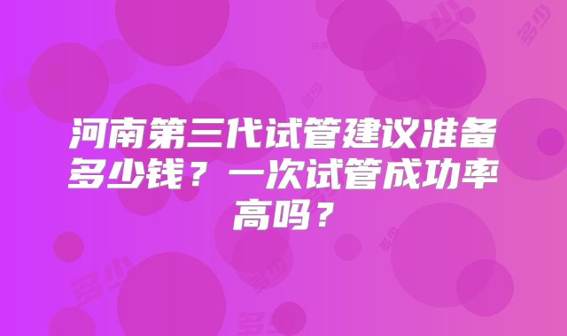 河南第三代试管建议准备多少钱？一次试管成功率高吗？