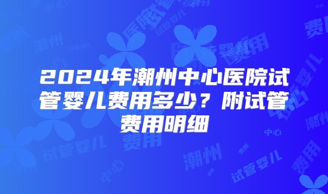 2024年潮州中心医院试管婴儿费用多少？附试管费用明细