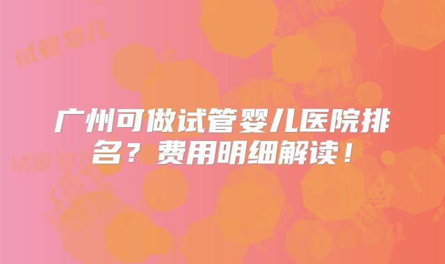 广州可做试管婴儿医院排名？费用明细解读！