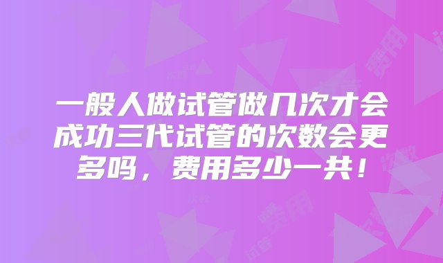 一般人做试管做几次才会成功三代试管的次数会更多吗，费用多少一共！