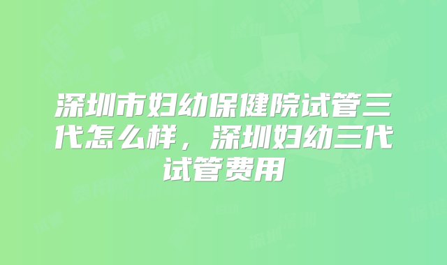 深圳市妇幼保健院试管三代怎么样，深圳妇幼三代试管费用