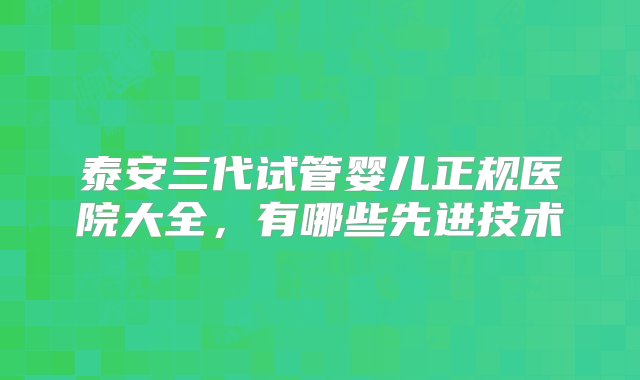 泰安三代试管婴儿正规医院大全，有哪些先进技术