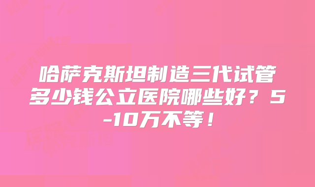 哈萨克斯坦制造三代试管多少钱公立医院哪些好？5-10万不等！