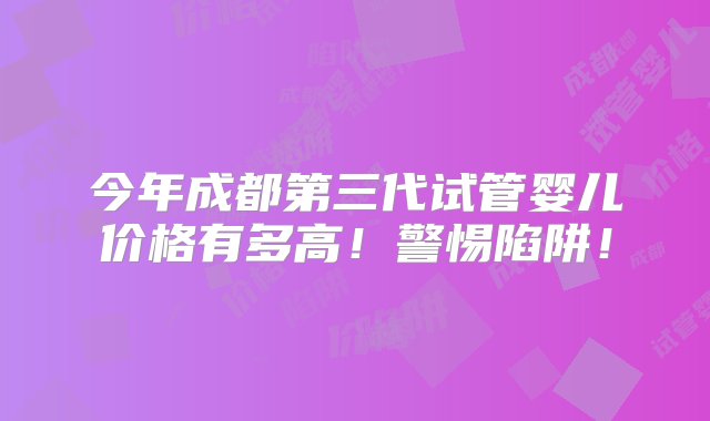 今年成都第三代试管婴儿价格有多高！警惕陷阱！