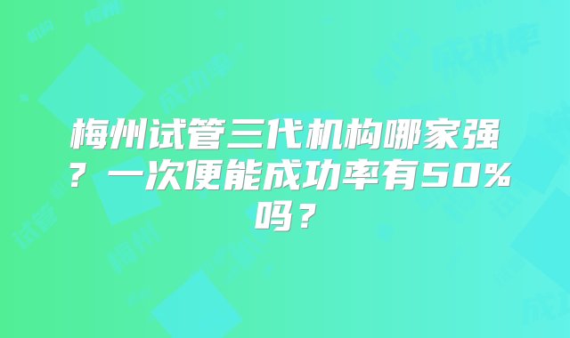 梅州试管三代机构哪家强？一次便能成功率有50%吗？