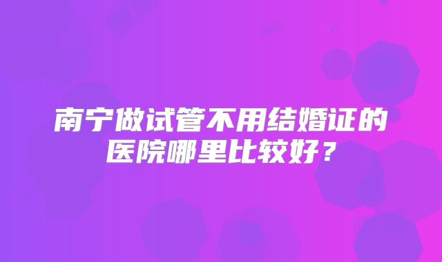 南宁做试管不用结婚证的医院哪里比较好？