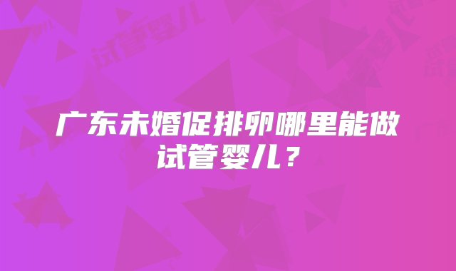 广东未婚促排卵哪里能做试管婴儿？